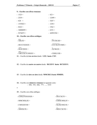 Problemas 5º Primaria Colegio Romareda 2009/10                        Página 17


9. - Escribe con cifras romanas:
- 1525 =                                  - 823 =
- 2539 =                                  - 12499 =
- 824 =                                   - 5287 =
- 1555023 =                               - 1258 =
- 8222 =                                  - 1562 =
- 34000099 =                              - 6351 =
- 9376075 =                               - 44993394 =
10. - Escribe con cifras arábigas:

- XIILIX =                                    - IVCDLXII =

- DCCCXXXIX =                                 - CCCXLIVCMIX =

- DLICDXIX =                                  - XCMLIX =

- VIICCXLVCMXXV =                             - CMXLVIII =
11. - Escribe de tres en tres desde: LXX hasta CXV.



12. - Escribe de cuatro en cuatro desde: DLXXVI hasta DCXXXVI.




13. - Escribe de siete en siete desde: MMCDLX hasta MMDIX.



14. - Escribe con números romanos la siguiente serie:
               - 444, 555, 666, 777, ..., 3333
Ÿ

15. - Escribe con cifras arábigas:

- CDXLIVDXXXIX =                                     - IXCCXCIV =

- MMCMXLIX =                                         - CDIXCMXLIV =

- CMXXXVIII =                                        - XLIXCDXCIX =

- XIIDXCIX =                                         - MDCCXCIX =
 