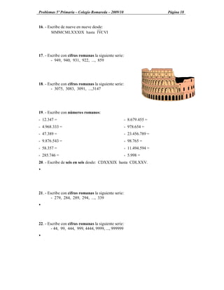 Problemas 5º Primaria Colegio Romareda 2009/10                      Página 18


16. - Escribe de nueve en nueve desde:
        MMMCMLXXXIX hasta IVCVI




17. - Escribe con cifras romanas la siguiente serie:
        - 949, 940, 931, 922, ..., 859




18. - Escribe con cifras romanas la siguiente serie:
        - 3075, 3083, 3091, ...,3147




19. - Escribe con números romanos:
- 12.347 =                                         - 8.679.455 =
- 4.968.333 =                                      - 978.654 =
- 47.389 =                                         - 23.456.789 =
- 9.876.543 =                                      - 98.765 =
- 58.357 =                                         - 11.494.594 =
- 285.746 =                                        - 5.998 =
20. - Escribe de seis en seis desde: CDXXXIX hasta CDLXXV.
Ÿ




21. - Escribe con cifras romanas la siguiente serie:
        - 279, 284, 289, 294, ..., 339
Ÿ



22. - Escribe con cifras romanas la siguiente serie:
        - 44, 99, 444, 999, 4444, 9999, ..., 999999
Ÿ
 
