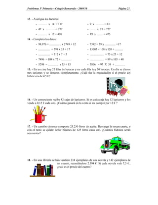 Problemas 5º Primaria Colegio Romareda 2009/10                                     Página 21


13. - Averigua los factores:
       - ............ x 14 = 112                   - 9 x ............= 63
       - 42 x ..............= 252                  - ......... x 21 = 777
       - ............ x 17 = 408                   - 19 x ........ = 475
14. - Completa los datos:
       - 98.976 = ................ x 2749 + 12     - 7392 = 59 x ............... +17
       - ................ = 598 x 35 + 17          - 13005 = 108 x 120 + ...........
       - ................ = 312 x 7 + 5            - ................... = 75 x 25 + 12
       - 7496 = 104 x 72 + ..............          - ................... = 89 x 105 + 40
       - 5298 = .............. x 35 + 13           - 3806 = 97 X 39 + ..............
15. - En un cine hay 25 filas de butacas y en cada fila hay 50 butacas. Un día se dieron
tres sesiones y se llenaron completamente. ¿Cuál fue la recaudación si el precio del
billete era de 4,5 ?




16. - Un comerciante recibe 42 cajas de lapiceros. Si en cada caja hay 12 lapiceros y los
vende a 0,15 cada uno. ¿Cuánto ganará en la venta si los compró por 12 ?




17. - Un camión cisterna transporta 23.250 litros de aceite. Descarga la tercera parte, y
con el resto se quiere llenar bidones de 125 litros cada uno. ¿Cuántos bidones serán
necesarios?




18. - En una librería se han vendido 234 ejemplares de una novela y 142 ejemplares de
                          un cuento, recaudándose 2.394 . Si cada novela vale 7,5 .,
                          ¿cuál es el precio del cuento?
 