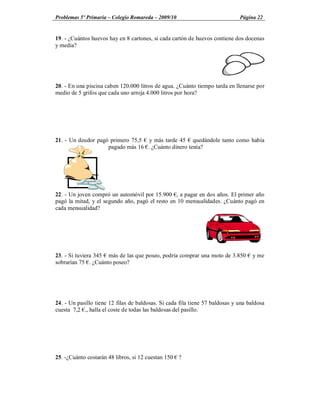 Problemas 5º Primaria Colegio Romareda 2009/10                                Página 22


19. - ¿Cuántos huevos hay en 8 cartones, si cada cartón de huevos contiene dos docenas
y media?




20. - En una piscina caben 120.000 litros de agua. ¿Cuánto tiempo tarda en llenarse por
medio de 5 grifos que cada uno arroja 4.000 litros por hora?




21. - Un deudor pagó primero 75,5 y más tarde 45 quedándole tanto como había
                    pagado más 16 . ¿Cuánto dinero tenía?




22. - Un joven compró un automóvil por 15.900 , a pagar en dos años. El primer año
pagó la mitad, y el segundo año, pagó el resto en 10 mensualidades. ¿Cuánto pagó en
cada mensualidad?




23. - Si tuviera 345 más de las que poseo, podría comprar una moto de 3.850        y me
sobrarían 75 . ¿Cuánto poseo?




24. - Un pasillo tiene 12 filas de baldosas. Si cada fila tiene 57 baldosas y una baldosa
cuesta 7,2 ., halla el coste de todas las baldosas del pasillo.




25. -¿Cuánto costarán 48 libros, si 12 cuestan 150 ?
 