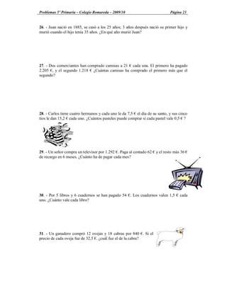 Problemas 5º Primaria Colegio Romareda 2009/10                              Página 23


26. - Juan nació en 1885, se casó a los 25 años; 3 años después nació su primer hijo y
murió cuando el hijo tenía 35 años. ¿En qué año murió Juan?




27. - Dos comerciantes han comprado camisas a 21 cada una. El primero ha pagado
2.205 , y el segundo 1.218 ¿Cuántas camisas ha comprado el primero más que el
segundo?




28. - Carlos tiene cuatro hermanos y cada uno le da 7,5 el día de su santo, y sus cinco
tíos le dan 15,2 cada uno. ¿Cuántos pasteles puede comprar si cada pastel vale 0,5 ?




29. - Un señor compra un televisor por 1.292 . Paga al contado 62   y el resto más 36
de recargo en 6 meses. ¿Cuánto ha de pagar cada mes?




30. - Por 5 libros y 6 cuadernos se han pagado 54 . Los cuadernos valen 1,5       cada
uno. ¿Cuánto vale cada libro?




31. - Un ganadero compró 12 ovejas y 18 cabras por 840 . Si el
precio de cada oveja fue de 32,5 . ¿cuál fue el de la cabra?
 