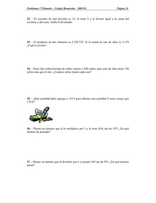 Problemas 5º Primaria Colegio Romareda 2009/10                                Página 24


32. - El cociente de una división es 15, el resto 9 y el divisor igual a la suma del
cociente y del resto. Halla el dividendo.




33. - El producto de dos números es 2.250.732. Si la mitad de uno de ellos es 3.179
¿Cuál es el otro?




34. - Entre dos coleccionistas de sellos reúnen 1.280 sellos, pero uno de ellos tiene 130
sellos más que el otro. ¿Cuántos sellos tienen cada uno?




35. - ¿Qué cantidad debo agregar a 125    para obtener una cantidad 4 veces mayor que
175 ?




36. - Pienso un número que si lo multiplico por 3 y le resto 654, me da 1971 ¿En qué
número he pensado?




37. - Pienso un número que al dividirlo por 6 y restarle 365 me da 951. ¿En qué número
pensé?
 