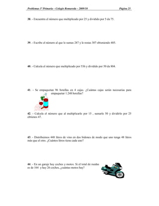 Problemas 5º Primaria Colegio Romareda 2009/10                                Página 25


38. - Encuentra el número que multiplicado por 25 y dividido por 5 da 75.




39. - Escribe el número al que le sumas 287 y le restas 307 obteniendo 405.




40. - Calcula el número que multiplicado por 536 y dividido por 50 da 804.




41. - Se empaquetan 96 botellas en 4 cajas. ¿Cuántas cajas serán necesarias para
                 empaquetar 1.248 botellas?




42. - Calcula el número que al multiplicarlo por 15 , sumarle 50 y dividirlo por 25
obtienes 47.




43. - Distribuimos 448 litros de vino en dos bidones de modo que uno tenga 48 litros
más que el otro. ¿Cuántos litros tiene cada uno?




44. - En un garaje hay coches y motos. Si el total de ruedas
es de 164 y hay 26 coches, ¿cuántas motos hay?
 