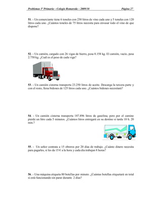 Problemas 5º Primaria Colegio Romareda 2009/10                                Página 27


51. - Un comerciante tiene 6 toneles con 250 litros de vino cada uno y 5 toneles con 120
litros cada uno. ¿Cuántos toneles de 75 litros necesita para envasar todo el vino de que
dispone?




52. - Un camión, cargado con 26 vigas de hierro, pesa 8.158 kg. El camión, vacío, pesa
2.750 kg. ¿Cuál es el peso de cada viga?




53. - Un camión cisterna transporta 23.250 litros de aceite. Descarga la tercera parte y
con el resto, llena bidones de 125 litros cada uno. ¿Cuántos bidones necesitará?




54. - Un camión cisterna transporta 187.896 litros de gasolina; pero por el camino
pierde un litro cada 5 minutos. ¿Cuántos litros entregará en su destino si tarda 10 h. 20
min.?




55. - Un señor contrata a 15 obreros por 20 días de trabajo. ¿Cuánto dinero necesita
para pagarles, si les da 15 a la hora y cada día trabajan 8 horas?




56. - Una máquina etiqueta 80 botellas por minuto. ¿Cuántas botellas etiquetará en total
si está funcionando sin parar durante 2 días?
 