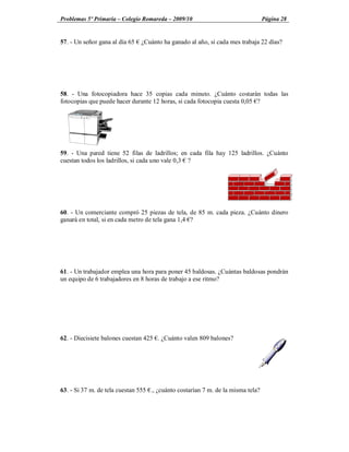 Problemas 5º Primaria Colegio Romareda 2009/10                                   Página 28


57. - Un señor gana al día 65   ¿Cuánto ha ganado al año, si cada mes trabaja 22 días?




58. - Una fotocopiadora hace 35 copias cada minuto. ¿Cuánto costarán todas las
fotocopias que puede hacer durante 12 horas, si cada fotocopia cuesta 0,05 ?




59. - Una pared tiene 52 filas de ladrillos; en cada fila hay 125 ladrillos. ¿Cuánto
cuestan todos los ladrillos, si cada uno vale 0,3 ?




60. - Un comerciante compró 25 piezas de tela, de 85 m. cada pieza. ¿Cuánto dinero
ganará en total, si en cada metro de tela gana 1,4 ?




61. - Un trabajador emplea una hora para poner 45 baldosas. ¿Cuántas baldosas pondrán
un equipo de 6 trabajadores en 8 horas de trabajo a ese ritmo?




62. - Diecisiete balones cuestan 425 . ¿Cuánto valen 809 balones?




63. - Si 37 m. de tela cuestan 555 ., ¿cuánto costarían 7 m. de la misma tela?
 