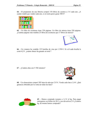 Problemas 5º Primaria Colegio Romareda 2009/10                             Página 29


64. - El propietario de una librería compró 154 libros de cuentos a 3   cada uno. ¿A
cuánto tendrá que vender cada uno, si en total quiere ganar 308 ?




65. - Un libro de aventuras tiene 328 páginas. Un libro de música tiene 250 páginas.
¿Cuántas páginas más tendrán 25 libros de aventuras que 17 libros de música?




66. - Un vinatero ha vendido 125 botellas de vino por 1.550 . Si a él cada botella le
costó 4,2 ¿cuánto dinero ha ganado en total ?




67. - ¿Cuántos días son 5.760 minutos?




68. - Un almacenista compró 205 latas de atún por 215 . Vende cada lata a 2,4 . ¿Qué
ganancia obtendrá por la venta de todas las latas?




                           69. - Hemos comprado tomates a 1,2 el kg. Para pagar
                           entregamos un billete de 20 y nos devuelven 2 ¿Cuántos
                           kg. de tomate hemos comprado?
 