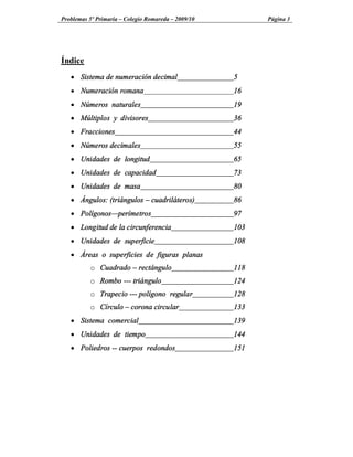 Problemas 5º Primaria Colegio Romareda 2009/10         Página 3




Índice
   · Sistema de numeración decimal               5
   · Numeración romana                           16
   · Números naturales                           19
   · Múltiplos y divisores                       36
   · Fracciones                                  44
   · Números decimales                           55
   · Unidades de longitud                        65
   · Unidades de capacidad                       73
   · Unidades de masa                            80
   · Ángulos: (triángulos      cuadriláteros)    86
   · Polígonos perímetros                        97
   · Longitud de la circunferencia               103
   · Unidades de superficie                      108
   · Áreas o superficies de figuras planas
          o Cuadrado      rectángulo             118
          o Rombo --- triángulo                  124
          o Trapecio --- polígono regular        128
          o Círculo     corona circular          133
   · Sistema comercial                           139
   · Unidades de tiempo                          144
   · Poliedros -- cuerpos redondos               151
 