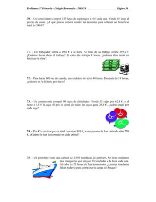 Problemas 5º Primaria Colegio Romareda 2009/10                               Página 30


70. - Un comerciante compró 125 latas de espárragos a 4 cada una. Vende 45 latas al
precio de coste. ¿A qué precio deberá vender las restantes para obtener un beneficio
total de 240 ?




71. - Un trabajador cobra a 10,8 a la hora. Al final de su trabajo recibe 259,2
¿Cuántas horas duró el trabajo? Si cada día trabajó 8 horas, ¿cuántos días tardó en
finalizar la obra?




72. - Para hacer 600 m. de cuerda, un cordelero invierte 40 horas. Después de 18 horas,
¿cuántos m. le faltaría por hacer?




73. - Un comerciante compró 90 cajas de chinchetas. Vende 52 cajas por 62,4 , y el
resto a 1,5 la caja. Si por la venta de todas las cajas gana 29,4 , ¿cuánto pagó por
cada caja?




74. - Por 45 cristales que en total costaban 810 , a una persona le han cobrado sólo 720
 . ¿Cuánto le han descontado en cada cristal?




75. - Un petrolero tiene una cabida de 2.650 toneladas de petróleo. Se llena mediante
                            dos mangueras que arrojan 38 toneladas a la hora cada una.
                            Al cabo de 25 horas de funcionamiento, ¿cuántas toneladas
                            faltan todavía para completar la carga del buque?
 