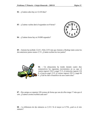 Problemas 5º Primaria Colegio Romareda 2009/10                             Página 32


82. - ¿Cuántos años hay en 12.410 días?




83. - ¿Cuántas vueltas dará el segundero en 8 horas?




84. - ¿Cuántas horas hay en 54.000 segundos?




85. - Antonio ha recibido 12,4 .; Félix 2,9 más que Antonio y Rodrigo tanto como los
dos anteriores juntos menos 3,7 . ¿Cuánto reciben los tres juntos?




                            86. - Un almacenista ha tenido durante cuatro días
                            consecutivos los siguientes movimientos en su caja: el
                            martes ingresó 154 y pagó 71 ; el miércoles ingresó 124
                             ; el jueves pagó 15 ; el viernes ingresó 195 y pagó 48
                             . ¿Cuál ha sido el beneficio de esos cuatro días?




87. - Dos amigos se reparten 189 cromos de forma que uno de ellos tenga 17 más que el
otro. ¿Cuántos cromos recibirá cada uno?




88. - La diferencia de dos números es 2.213. Si el mayor es 8.754, ¿cuál es el otro
número?
 