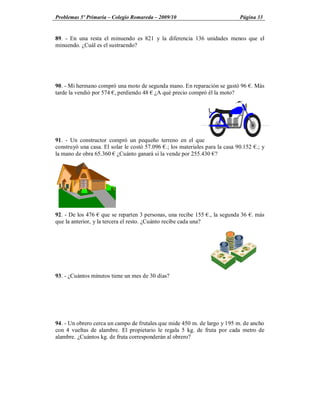 Problemas 5º Primaria Colegio Romareda 2009/10                              Página 33


89. - En una resta el minuendo es 821 y la diferencia 136 unidades menos que el
minuendo. ¿Cuál es el sustraendo?




90. - Mi hermano compró una moto de segunda mano. En reparación se gastó 96 . Más
tarde la vendió por 574 , perdiendo 48 ¿A qué precio compró él la moto?




91. - Un constructor compró un pequeño terreno en el que
construyó una casa. El solar le costó 57.096 .; los materiales para la casa 90.152 .; y
la mano de obra 65.360 ¿Cuánto ganará si la vende por 255.430 ?




92. - De los 476 que se reparten 3 personas, una recibe 155 ., la segunda 36 . más
que la anterior, y la tercera el resto. ¿Cuánto recibe cada una?




93. - ¿Cuántos minutos tiene un mes de 30 días?




94. - Un obrero cerca un campo de frutales que mide 450 m. de largo y 195 m. de ancho
con 4 vueltas de alambre. El propietario le regala 5 kg. de fruta por cada metro de
alambre. ¿Cuántos kg. de fruta corresponderán al obrero?
 