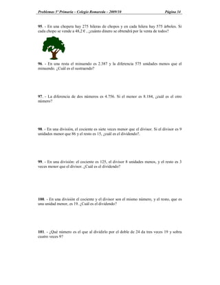 Problemas 5º Primaria Colegio Romareda 2009/10                                 Página 34


95. - En una chopera hay 275 hileras de chopos y en cada hilera hay 575 árboles. Si
cada chopo se vende a 48,2 , ¿cuánto dinero se obtendrá por la venta de todos?




96. - En una resta el minuendo es 2.387 y la diferencia 575 unidades menos que el
minuendo. ¿Cuál es el sustraendo?




97. - La diferencia de dos números es 4.756. Si el menor es 8.184, ¿cuál es el otro
número?




98. - En una división, el cociente es siete veces menor que el divisor. Si el divisor es 9
unidades menor que 86 y el resto es 15, ¿cuál es el dividendo?.




99. - En una división: el cociente es 125, el divisor 8 unidades menos, y el resto es 3
veces menor que el divisor. ¿Cuál es el dividendo?




100. - En una división el cociente y el divisor son el mismo número, y el resto, que es
una unidad menor, es 19. ¿Cuál es el dividendo?




101. - ¿Qué número es el que al dividirlo por el doble de 24 da tres veces 19 y sobra
cuatro veces 9?
 