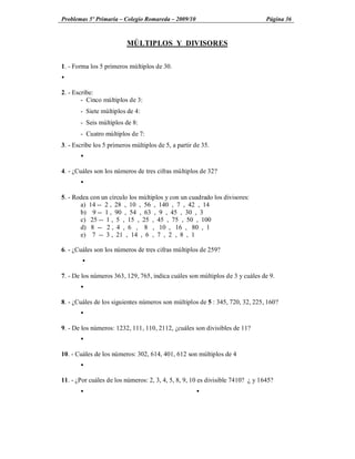 Problemas 5º Primaria Colegio Romareda 2009/10                                  Página 36



                          MÚLTIPLOS Y DIVISORES


1. - Forma los 5 primeros múltiplos de 30.
Ÿ

2. - Escribe:
        - Cinco múltiplos de 3:
       - Siete múltiplos de 4:
       - Seis múltiplos de 8:
       - Cuatro múltiplos de 7:
3. - Escribe los 5 primeros múltiplos de 5, a partir de 35.
       Ÿ

4. - ¿Cuáles son los números de tres cifras múltiplos de 32?
       Ÿ

5. - Rodea con un círculo los múltiplos y con un cuadrado los divisores:
       a) 14 -- 2 , 28 , 10 , 56 , 140 , 7 , 42 , 14
       b) 9 -- 1 , 90 , 54 , 63 , 9 , 45 , 30 , 3
       c) 25 -- 1 , 5 , 15 , 25 , 45 , 75 , 50 , 100
       d) 8 -- 2 , 4 , 6 , 8 , 10 , 16 , 80 , 1
       e) 7 -- 3 , 21 , 14 , 6 , 7 , 2 , 8 , 1

6. - ¿Cuáles son los números de tres cifras múltiplos de 259?
        Ÿ

7. - De los números 363, 129, 765, indica cuáles son múltiplos de 3 y cuáles de 9.
       Ÿ

8. - ¿Cuáles de los siguientes números son múltiplos de 5 : 345, 720, 32, 225, 160?
       Ÿ

9. - De los números: 1232, 111, 110, 2112, ¿cuáles son divisibles de 11?
       Ÿ

10. - Cuáles de los números: 302, 614, 401, 612 son múltiplos de 4
       Ÿ

11. - ¿Por cuáles de los números: 2, 3, 4, 5, 8, 9, 10 es divisible 7410? ¿ y 1645?
       Ÿ                                             Ÿ
 