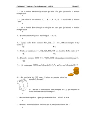 Problemas 5º Primaria Colegio Romareda 2009/10                                   Página 37


12. - En el número 309 sustituye el cero por otra cifra, para que resulte el número
múltiplo de 9.
       Ÿ

13. - ¿Por cuáles de los números: 2 , 3 , 4 , 5 , 8 , 9 , 10 , 11 es divisible el número
1.980?
       Ÿ

14. - En el número 409 sustituye el cero por otra cifra para que resulte el número
múltiplo de 11.
       Ÿ

15. - Escribe un número que sea divisible por 3 , 9 y 5.
       Ÿ

16. - Expresa cuáles de los números: 418 , 512 , 321 , 664 , 734 son múltiplos de 2 y
cuáles de 4.
       Ÿ 2:                                       Ÿ 4:

17. - Cuáles de los números: 84, 702 , 923 , 861 , 495 son divisibles de 3 y cuáles de 9.
       Ÿ 3:                                           Ÿ 9:

18. - Dados los números: 1034, 7211 , 90266 , 3682 indica cuáles son múltiplos de 11.
       Ÿ 11:

19. - ¿Se puede pagar 2.435     con billetes de 5 .? ¿Por qué?¿ y con billetes de 10   ?




20. - En una jaula hay 502 patas. ¿Pueden ser conejos todos los
               animales? ¿Por qué?




                  21. - Escribe 5 números que sean múltiplos de 3, y que ninguno de
                  dichos números sean divisibles por 2.
       Ÿ

22. - Escribe 5 múltiplos de 5, pero que no lo sean ni de 2, ni de 3, ni de 4.
       Ÿ

23. - Forma 5 números que sean divisibles por 4, pero que no lo sean por 3.
       Ÿ
 