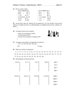 Problemas 5º Primaria Colegio Romareda 2009/10                                     Página 38


24. - Di si es cierto o falso:
       - 48 es múltiplo de 6                  -   12 es múltiplo de 4
       - 44 es       "     de 11              -   32 es "        de 7
       - 30 es       "     de 9               -   18 es    "     de 9
       - 1 es "          de 4                 -    0 es    "     de 11
       - 14 es divisor de 28                  -    1 es divisor de 12
       - 0 es "          de 4                 -    7 es    "      de 21
       - 10 es "         de 100               -    8 es    "      de 33

25. - Javier tiene 5 años, D. Antonio 36, D. Joaquín 44 y D. Luis 30 años. Uno de estos
señores es el padre de Javier. La edad del padre, es múltiplo de la de Javier. ¿Quién es el
padre?
        Ÿ

26. - Averigua el precio de un ajedrez:
       - Pagó con tres billetes de 100 ,
       - le costó más de 250 ,
       - el precio de la entrada es múltiplo de 40.
       Ÿ

27. - Averigua si son primos o compuestos los números:
       - 231, 277, 58, 383, 487, 103, 246.
       Ÿ Pr.:                                 Ÿ Comp.:

28. - Marca los números compuestos:
   1 - 2 - 3 - 5 - 7 - 9 - 11- 13 -15 - 17 - 19 - 21 - 23 - 25 - 27 - 29 - 31 - 33 - 35 - 37 -
   39 41 - 43 - 45 - 47 - 49 -51 - 53 - 55 - 57 - 59 - 61 - 63 - 65 - 67 - 69 - 71 - 73 - 75 -
   77 79 - 81 - 83 - 85 - 87 - 89 - 91 - 93 - 95 - 97 - 99.
29. - Descomponer en factores primos:

    666                315                927                 882             666 =
                                                                              315 =
                                                                              927 =
                                                                              882 =


  7056               9625               7920              2385               7056 =
                                                                             9625 =
                                                                             7920 =
                                                                             2385 =
 