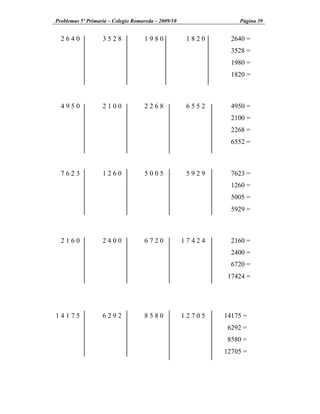 Problemas 5º Primaria Colegio Romareda 2009/10               Página 39


  2640           3528            1980             1820     2640 =
                                                           3528 =
                                                           1980 =
                                                           1820 =



  4950           2100            2268             6552     4950 =
                                                           2100 =
                                                           2268 =
                                                           6552 =



  7623           1260            5005             5929     7623 =
                                                           1260 =
                                                           5005 =
                                                           5929 =



  2160           2400            6720            17424     2160 =
                                                           2400 =
                                                           6720 =
                                                          17424 =




14175            6292            8580            12705   14175 =
                                                          6292 =
                                                          8580 =
                                                         12705 =
 