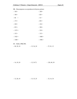 Problemas 5º Primaria Colegio Romareda 2009/10                         Página 40


30. - Descomponer en un producto de factores primos:
- 160 =                                    - 240 =

- 180 =                                    - 320 =

- 60   =                                   - 63 =

- 175 =                                    - 350 =

- 220 =                                    - 224 =

- 833 =                                    - 280 =

- 1573 =                                   - 539 =

- 135 =                                    - 315 =

- 1925 =                                   - 1800 =

- 1500 =                                   - 1980 =

31. - Halla el M.C.M.:
- 40, 30, 10                - 12, 36, 24               - 27, 81, 15




- 16, 34, 24                - 12, 36 72                - 120, 40, 30




- 12, 20, 18                - 15, 35, 25               - 32, 16, 18
 