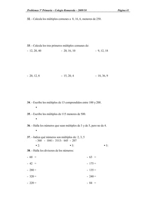 Problemas 5º Primaria Colegio Romareda 2009/10                           Página 41


32. - Calcula los múltiplos comunes a 8, 16, 6, menores de 250.




33. - Calcula los tres primeros múltiplos comunes de:
- 12, 20, 40                  - 20, 16, 10                 - 9, 12, 18




- 20, 12, 8                   - 15, 20, 4                  - 18, 36, 9




34. - Escribe los múltiplos de 13 comprendidos entre 100 y 200.
       Ÿ

35. - Escribe los múltiplos de 115 menores de 500.
       Ÿ

36. - Halla los números que sean múltiplos de 3 y de 5, pero no de 4.
       Ÿ

37. - Indica qué números son múltiplos de: 2, 3, 5
        - 360 - 1041 - 3113 - 645 - 207
       Ÿ 2:                          Ÿ 3:                         Ÿ 5:
38. - Halla los divisores de los números:

- 60 =                                               - 63 =

- 42 =                                               - 175 =

- 280 =                                              - 135 =

- 320 =                                              - 240 =

- 220 =                                              - 84 =
 