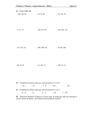Problemas 5º Primaria Colegio Romareda 2009/10                                     Página 43


41. - Halla el M.C.M.:
- 160, 120, 40                  - 24, 72, 48                  - 54, 162, 30




- 8, 17, 12                     - 140, 35, 270                - 105, 245, 175




- 63, 135, 315                  - 108, 180, 162               - 30, 80, 100




- 40, 85, 60                    - 35, 120, 12                 - 105, 25, 15




42. - Completa los números para que sean divisibles de 3 y de 5:
       - 42....      - 67....          - 3....0    - 435....                  - 84....

43. - Completa los números para que sean divisibles de 5 y de 7:
       - 8.....0     - 31....          - 5....5    - ....45          - 1....575

44. Queremos distribuir 24 lápices en varias cajas, de modo que cada una contenga el
mismo número de lápices. ¿De cuántas formas podemos hacerlo?
 