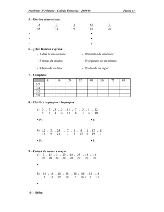 Problemas 5º Primaria Colegio Romareda 2009/10                                  Página 45


5. - Escribe cómo se leen:
         18                7             4            52              7
     -                -              -            -               -
         65               14             9            18              20
Ÿ                                                     Ÿ
Ÿ                                                     Ÿ
Ÿ                                                     Ÿ
6. - ¿Qué fracción expresa:
         - 3 días de una semana:              - 30 minutos de una hora:

         - 5 meses de un año:                 - 19 segundos de un minuto:

         - 8 horas de un días:                - 19 años de un siglo:

7. - Completa:
                 8         16      24        32       40     56            72   88
      5/8
      3/4
      3/2
      7/8

8. - Clasifica en propias e impropias:

         a) 3 , 7 , 4 , 3 , 11 , 7 , 3 , 1 , 12
            5   3 4 4 12         6   3 4     10

         Ÿ P:                                         Ÿ I:


         b) 12 , 7 , 24          , 7 , 8 , 4 , 6 , 17 , 8
            13   9   24            7   3 17 9 19        7

         Ÿ P:                                         Ÿ I:


9. - Coloca de menor a mayor:
       a) 7 , 13 , 3 , 20 , 18 , 33 , 14 , 19
           20 20 20 20        20 20 20     20

         Ÿ

         b) 18 , 18 , 18 , 18 , 18 , 18 , 18 , 18
            3    18   29 10     7    121 1     17

         Ÿ

10. - Halla:
 