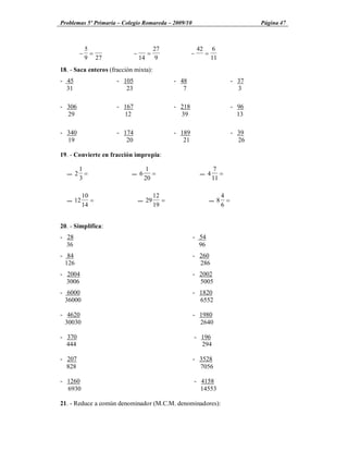 Problemas 5º Primaria Colegio Romareda 2009/10                                       Página 47



            5                              27               42       6
        -     =               -        =                -        =
            9 27                  14        9                        11
18. - Saca enteros (fracción mixta):
- 45                  - 105                     - 48                          - 37
  31                     23                        7                            3

- 306                 - 167                     - 218                         - 96
  29                    12                        39                            13

- 340                 - 174                     - 189                         - 39
  19                     20                        21                           26

19. - Convierte en fracción impropia:

        1                              1                              7
  - 23 =                   - 6 20 =                         - 4 11 =

          10                               12                             4
  - 12 14 =                       - 29 19 =                          - 86 =

20. - Simplifica:
- 28                                                    - 54
  36                                                      96
- 84                                                    - 260
  126                                                     286
- 2004                                                  - 2002
  3006                                                    5005
- 6000                                                  - 1820
  36000                                                   6552

- 4620                                                  - 1980
  30030                                                   2640

- 370                                                   - 196
  444                                                     294

- 207                                                   - 3528
  828                                                     7056

- 1260                                                  - 4158
  6930                                                    14553

21. - Reduce a común denominador (M.C.M. denominadores):
 