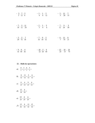 Problemas 5º Primaria Colegio Romareda 2009/10                    Página 48



- 2, 7 , 5                     - 3 , 1 , 5       - 3 , 11 , 7
  3 12 8                         4 8 12            5   20 15




- 7 , 5 , 11                   - 2 , 3 , 5       - 7 , 9 , 5
 18 12 24                        3 4     6         12 24 30




- 3 , 5 , 7                    - 7 , 9 , 5       - 6 , 11 , 8
 24 72 36                       16 10 12           7   14 21




- 9 , 8 , 4                    - 10 , 5 , 6      - 13 , 18 , 14
 16 44 36                        22 24 44          25 15     75




22. - Halla las operaciones:

     4 3 6 5
a)    + + + =
     7 7 7 7

      8 11 5   6
b)     +  +  +   =
     12 12 12 12

      8  4 9   6
c)      + + +    =
     15 15 15 15

     12 6
d)     -   =
     18 18

     19 8   6
e)     -  -   =
     25 25 25

     15 8 13 12
f)     -  +  -   =
     32 32 32 32
 