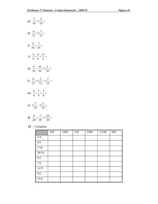 Problemas 5º Primaria Colegio Romareda 2009/10                    Página 49


      3   5
g)      +1 =
     14 14

      6    7
h)      +3 =
     12   12

      4 7
i)     + =
     10 10

     3 4 11
j)    + + =
     6 6 6

      6 10  1
k)     + +2 =
     10 10 10

      8     2  7
l)      + 3 -1 =
     12    12 12

     8 7 3
m)    + + =
     4 4 4

        7    3
n) 3      -2 =
       10   10

      4   7    10
ñ)      +   +1    =
     20 20     20

23. - Completa:
                  420     1680      220      2940   12100   880
        3/4
        4/5
        7/10
        20/10
        8/5
        7/2
        11/5
        9/2
        15/4
 