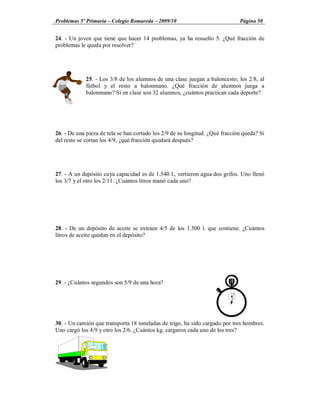 Problemas 5º Primaria Colegio Romareda 2009/10                                Página 50


24. - Un joven que tiene que hacer 14 problemas, ya ha resuelto 5. ¿Qué fracción de
problemas le queda por resolver?




             25. - Los 3/8 de los alumnos de una clase juegan a baloncesto; los 2/8, al
             fútbol y el resto a balonmano. ¿Qué fracción de alumnos juega a
             balonmano? Si en clase son 32 alumnos, ¿cuántos practican cada deporte?




26. - De una pieza de tela se han cortado los 2/9 de su longitud. ¿Qué fracción queda? Si
del resto se cortan los 4/9, ¿qué fracción quedará después?




27. - A un depósito cuya capacidad es de 1.540 l., vertieron agua dos grifos. Uno llenó
los 3/7 y el otro los 2/11. ¿Cuántos litros manó cada uno?




28. - De un depósito de aceite se extraen 4/5 de los 1.500 l. que contiene. ¿Cuántos
litros de aceite quedan en el depósito?




29. - ¿Cuántos segundos son 5/9 de una hora?




30. - Un camión que transporta 18 toneladas de trigo, ha sido cargado por tres hombres.
Uno cargó los 4/9 y otro los 2/6. ¿Cuántos kg. cargaron cada uno de los tres?
 