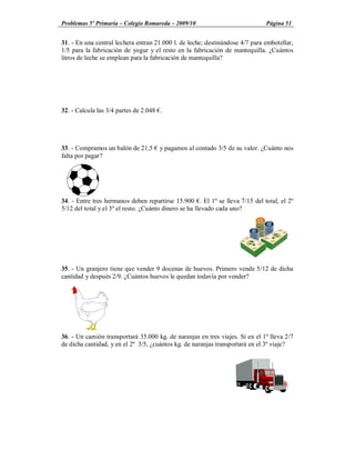 Problemas 5º Primaria Colegio Romareda 2009/10                                Página 51


31. - En una central lechera entran 21.000 l. de leche; destinándose 4/7 para embotellar,
1/5 para la fabricación de yogur y el resto en la fabricación de mantequilla. ¿Cuántos
litros de leche se emplean para la fabricación de mantequilla?




32. - Calcula las 3/4 partes de 2.048 .




33. - Compramos un balón de 21,5      y pagamos al contado 3/5 de su valor. ¿Cuánto nos
falta por pagar?




34. - Entre tres hermanos deben repartirse 15.900 . El 1º se lleva 7/15 del total, el 2º
5/12 del total y el 3º el resto. ¿Cuánto dinero se ha llevado cada uno?




35. - Un granjero tiene que vender 9 docenas de huevos. Primero vende 5/12 de dicha
cantidad y después 2/9. ¿Cuántos huevos le quedan todavía por vender?




36. - Un camión transportará 35.000 kg. de naranjas en tres viajes. Si en el 1º lleva 2/7
de dicha cantidad, y en el 2º 3/5, ¿cuántos kg. de naranjas transportará en el 3º viaje?
 