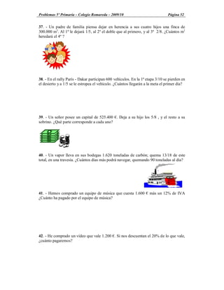 Problemas 5º Primaria Colegio Romareda 2009/10                                  Página 52


37. - Un padre de familia piensa dejar en herencia a sus cuatro hijos una finca de
300.000 m2. Al 1º le dejará 1/5, al 2º el doble que al primero, y al 3º 2/8. ¿Cuántos m2
heredará el 4º ?




38. - En el rally París - Dakar participan 600 vehículos. En la 1ª etapa 3/10 se pierden en
el desierto y a 1/5 se le estropea el vehículo. ¿Cuántos llegarán a la meta el primer día?




39. - Un señor posee un capital de 525.400 . Deja a su hijo los 5/8 , y el resto a su
sobrino. ¿Qué parte corresponde a cada uno?




40. - Un vapor lleva en sus bodegas 1.620 toneladas de carbón; quema 13/18 de este
total, en una travesía. ¿Cuántos días más podrá navegar, quemando 90 toneladas al día?




41. - Hemos comprado un equipo de música que cuesta 1.600           más un 12% de IVA
¿Cuánto ha pagado por el equipo de música?




42. - He comprado un vídeo que vale 1.200 . Si nos descuentan el 20% de lo que vale,
¿cuánto pagaremos?
 