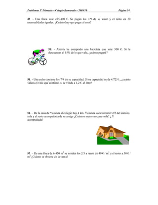Problemas 5º Primaria Colegio Romareda 2009/10                               Página 54


49. - Una finca vale 275.400 . Se pagan los 7/9 de su valor y el resto en 20
mensualidades iguales. ¿Cuánto hay que pagar al mes?




                 50. - Andrés ha comprado una bicicleta que vale 500            . Si le
                 descuentan el 15% de lo que vale, ¿cuánto pagará?




51. - Una cuba contiene los 7/9 de su capacidad. Si su capacidad es de 4.725 l., ¿cuánto
valdrá el vino que contiene, si se vende a 1,2 . el litro?




52. De la casa de Yolanda al colegio hay 4 km. Yolanda suele recorrer 2/5 del camino
sola y el resto acompañada de su amiga ¿Cuántos metros recorre sola? ¿ Y
acompañada?




53. De una finca de 6.450 m2 se venden los 2/3 a razón de 40     / m2 y el resto a 30    /
m2 ¿Cuánto se obtiene de la venta?
 
