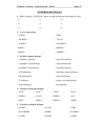 Problemas 5º Primaria Colegio Romareda 2009/10                                  Página 55


                             NÚMEROS DECIMALES

1. - Dado el número: 0´429578361; indica la unidad decimal que representan las cifras:
-2:                          -3:                               -4:

-5:                          -6:                               -7 :

-1:                          -8:                               -9 :

2. - Escribe cómo se leen:
- 12´0014 =                                          - 0´003 =

- 100´00047 =                                        - 245´36 =

- 0´230087 =                                         - 10´0320004 =

- 0,0048 =                                           - 0,000325 =

- 0,00105 =                                          - 1,000008 =

3. - Escribe el número decimal:
- 7 unidades, 3 décimas:                             - nueve diezmilésimas:

- 12 unidades 3 diezmilésimas:                       - cuatro millonésimas:

- 2 unidades 7 cienmilésimas:                        - veinticinco décimas:

- 1234 centésimas:                                   - trescientas catorce milésimas:

- 542 millonésimas:                                  - siete cienmilésimas:

- 75 milésimas:                                      - treinta y seis diezmilésimas:

- 84 diezmilésimas:                                  - dos milésimas:

4. - Convierte en fracción decimal:
- 10´24 =              - 0´245 =                  - 1´0001 =              - 0,325 =

- 0´09834 =            - 1234´9 =                 - 0´00001 =             - 0,26 =

- 0,005 =              - 0,0026 =                 - 0,000125 =            - 2,0058 =

5. - Convierte en número decimal:
- 85/1000:                          - 437/100:                          - 7/1000:

- 6237/1000000:                     - 2/10000:                          - 24/100000:

- 12/1000:                          - 2/10.000:                         - 1/10.000:
 