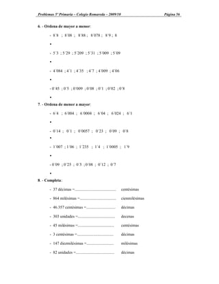 Problemas 5º Primaria Colegio Romareda 2009/10                                  Página 56


6. - Ordena de mayor a menor:

      - 8´8 ; 8´08 ; 8´88 ; 8´078 ; 8´9 ; 8

      Ÿ

      - 5´3 ; 5´29 ; 5´209 ; 5´31 ; 5´009 ; 5´09

      Ÿ

      - 4´084 ; 4´1 ; 4´35 ; 4´7 ; 4´009 ; 4´06

      Ÿ

      - 0´45 ; 0´5 ; 0´009 ; 0´08 ; 0´1 ; 0´02 ; 0´8

      Ÿ
7. - Ordena de menor a mayor:

      - 6´4 ; 6´004 ; 6´0004 ; 6´04 ; 6´024 ; 6´1

      Ÿ

      - 0´14 ; 0´1 ; 0´0057 ; 0´23 ; 0´09 ; 0´8
      Ÿ

      - 1´007 ; 1´06 ; 1´235 ; 1´4 ; 1´0005 ; 1´9

      Ÿ

      - 0´09 ; 0´25 ; 0´5 ; 0´08 ; 0´12 ; 0´7

      Ÿ
8. - Completa:

      - 37 décimas =.........................................   centésimas

      - 864 milésimas =....................................     cienmilésimas

      - 46.357 centésimas =.............................        décimas

      - 303 unidades =.....................................     decenas

      - 45 milésimas =....................................      centésimas

      - 3 centésimas =....................................      décimas

      - 147 diezmilésimas =...........................          milésimas

      - 82 unidades =......................................     décimas
 