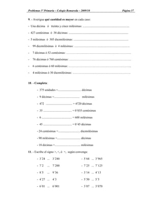 Problemas 5º Primaria Colegio Romareda 2009/10                                                         Página 57


9. - Averigua qué cantidad es mayor en cada caso:

- Una décima ó treinta y cinco milésimas: ..............................................................

- 427 centésimas ó 38 décimas: ...............................................................................

- 5 milésimas ó 305 diezmilésimas: .........................................................................

-   99 diezmilésimas ó 4 milésimas: ..........................................................................

-   7 décimas ó 52 centésimas:                                                                                   ..

-   76 décimas ó 760 centésimas:                                                                                 ..

-   6 centésimas ó 60 milésimas:                                                                                 ...

-   4 milésimas ó 30 diezmilésimas:                                                                               .


10. - Completa:

         - 375 unidades =............................... décimas

         - 9 décimas =.................................. milésimas

         - 472 ................................... = 4720 décimas

         - 35 ...................................... = 0´035 centésimas

         - 6 ........................................ = 600 milésimas

         - 45 ...................................... = 0´45 décimas

         - 24 centésimas =............................. diezmilésimas

         - 90 milésimas =............................... décimas

         - 18 décimas =.................................. milésimas

11. - Escribe el signo >, <, ó =, según convenga:

         - 3´24 ... 3´240                                 - 5´64 ... 3´965

         - 7´2      ... 7´200                             - 7´25 ... 7´125

         - 8´5      ... 9´36                              - 3´14 ... 4´13

         - 4´27 ... 4´3                                   - 5´50 ... 5´5

         - 6´01 ... 6´001                                 - 3´07 ... 3´070
 