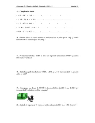 Problemas 5º Primaria Colegio Romareda 2009/10                                                           Página 59


15.- Completa las series:

Ÿ 16´3 - 18´1 - 19´9 - ................ - ................. - ................. - ..................

Ÿ 32´14 - 33´26 - 34´38 - ............. - ................ - ................. - ................

Ÿ 81´7 - 80´9 - 80´1 - .............. - ............. - ............. - ............ - .............

Ÿ 128´92 - 126´02 - 123´12 - ............... - .............. - .............. - ...............

Ÿ 0´08 - 0´15 - 0´22 - ............ - .............. - ............... - ............... - ............


16. - Hemos traído un cierto número de panecillos que en junto pesan 3 kg. ¿Cuántos
hemos traído si cada uno pesa 0´125 kg.?




17. - Vendiendo la leche a 0,75               el litro, han ingresado esta semana 379,5                   ¿Cuántos
litros hemos vendido?




18. - Félix ha pagado tres facturas: 0,82 ., 1,24 . y 1,54 . Debe aún 2,85 ., ¿cuánto
debía en total?




19. - Para pagar una deuda de 485´75 ., doy dos billetes de 200 , uno de 50                                    y5
monedas de 2 . ¿Cuánto me falta por pagar?




20. - Calcula el importe de 75 piezas de tejido, cada una de 50´5 m., a 1,5                            el metro?
 