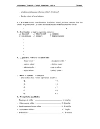 Problemas 5º Primaria Colegio Romareda 2009/10                                                          Página 6


    - ¿Cuántas unidades de millar de millón? ¿Centenas?

    - Escribe cómo se lee el número:


4. - ¿Cuántos millares tiene la unidad de séptimo orden? ¿Cuántas centenas tiene una
unidad de quinto orden? ¿Cuántos millares tiene una unidad de undécimo orden?

          Ÿ                                       Ÿ                                       Ÿ
5. - Escribe cómo se leen los siguientes números:
   a) 24032007        c) 32007001007        e) 1001001
   b) 2004000600      d) 1004075            f) 2045007008009
          Ÿ
          Ÿ
          Ÿ
          Ÿ
          Ÿ
          Ÿ
6. - A qué clase pertenece una unidad de:
          - tercer orden =                                  - duodécimo orden =
          - octavo orden =                                  - séptimo orden =
          - décimo orden =                                  - cuarto orden =
          - sexto orden =                                   - primer orden =

7. - Dado el número: 4270865913
   - Qué unidad, clase y orden representan las cifras:
          Ÿ 2:                                                        Ÿ 9:
          Ÿ 8:                                                        Ÿ 4:
          Ÿ 3:                                                        Ÿ 7:
          Ÿ 0:                                                        Ÿ 6:
          Ÿ 1:                                                        Ÿ 5:
8. - Completa las igualdades:
- 2 decenas de millar = ........................................................... U. simples
- 13 decenas de millón = ...................................................... D. de millar
- 8 unidades de millar de millón .......................................... D. de millón
- 1 centena de millar = ........................................................... C. simples
- 47 billones = ........................................................................ C. de millón
 