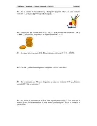 Problemas 5º Primaria Colegio Romareda 2009/10                                Página 62


33. - Por la compra de 12 cuadernos y 7 bolígrafos pagamos 14,3 . Si cada cuaderno
costó 0,9 ., averigua el precio de cada bolígrafo.




34. - He cobrado dos facturas de 8,86 y 10´5 ., y he pagado dos deudas de 7´5 . y
12,44 . ¿Qué cantidad tengo ahora, si al principio tenía 3,58 ?




35. - Averigua la novena parte de la diferencia que existe entre 0´1541 y 0´0578.




36. - Con 3 ., ¿cuántos dulces pueden comprarse a 0,15     cada dulce?




37. - En un almacén hay 72 sacos de patatas y cada uno contiene 20´5 kg. ¿Cuántos
sacos de 61´5 kg. se necesitan ?




38. La altura de una torre es 86,5 m. Una segunda torre mide 42,7 m. más que la
primera y una tercera torre mide 10,8 m. menos que la segunda. Halla la altura de la
tercera torre.
 