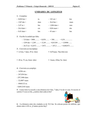 Problemas 5º Primaria Colegio Romareda 2009/10                                             Página 65


                           UNIDADES DE LONGITUD

1. - Completa:
- 0,024 km =                    m.               - 143 cm =                        km
- 1347 dm =                     dam              - 36,4 hm =                       mam
- 2,47 m =                      hm               - 1,004 dam =                     mm
- 26,4 dam =                    cm               - 0,04 mam =                      dm
- 0,43 dam =                    km               - 43 mm =                         hm

2. - Escribe la unidad que falta:
       - 3,8 dam = 3800.......... = 0,038........ = 380......... = 0,38.................
       - 1249 dm = 1,249 ........ = 12,49 ......... =0,01249 ....... = 124900 .......
       - 24,72 m = 0,2472 ........ = 2472 .......... = 247,2 ......... = 0,002472 ........
3. - Convierte en incomplejo:
Ÿ 2,4 km, 7 dam, 29 m (hm)                       Ÿ 0,07mam, 7hm,5dm (m)



Ÿ 49 m, 72 cm, 8mm (dm)                          Ÿ 3mam, 42hm,7m (km)



4. - Convierte en complejo:
- 14396 cm :
- 247,036 km :
- 297,3406 dam:
- 32,4087 mam:
- 49603,52 m:
- 0,0012345 mam:
5. - Laura tiene la escuela a una distancia de 4 hm, 7 dam, 9 m de su casa. Si recorre el
camino 4 veces al día, ¿cuántos dam anda al día?




6. - La distancia entre dos ciudades es de 19,2 km. Se colocan postes de teléfono, que
distan entre sí 48 m. ¿Cuántos postes hay?
 