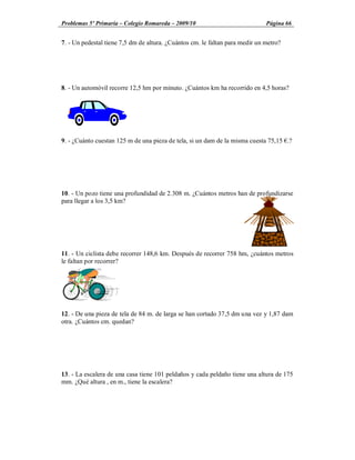 Problemas 5º Primaria Colegio Romareda 2009/10                                Página 66


7. - Un pedestal tiene 7,5 dm de altura. ¿Cuántos cm. le faltan para medir un metro?




8. - Un automóvil recorre 12,5 hm por minuto. ¿Cuántos km ha recorrido en 4,5 horas?




9. - ¿Cuánto cuestan 125 m de una pieza de tela, si un dam de la misma cuesta 75,15 .?




10. - Un pozo tiene una profundidad de 2.308 m. ¿Cuántos metros han de profundizarse
para llegar a los 3,5 km?




11. - Un ciclista debe recorrer 148,6 km. Después de recorrer 758 hm, ¿cuántos metros
le faltan por recorrer?




12. - De una pieza de tela de 84 m. de larga se han cortado 37,5 dm una vez y 1,87 dam
otra. ¿Cuántos cm. quedan?




13. - La escalera de una casa tiene 101 peldaños y cada peldaño tiene una altura de 175
mm. ¿Qué altura , en m., tiene la escalera?
 
