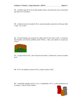 Problemas 5º Primaria Colegio Romareda 2009/10                              Página 67


14. - ¿Cuántas cajas de 25 cm de altas puedes colocar, una encima de otra, en una pared
que tiene 4,5 m. de altura?




15. - ¿Cuántos trozos de cuerda de 20 cm. cada uno pueden sacarse de un rollo que mide
1 dam., 2 m., 6 dm.?




16. - El túnel Simplon que atraviesa los Alpes mide 18 km.,4 hm.,7 dam. y el túnel de
San Gotarde, en la misma cordillera, mide 148 hm., 1 dam. ¿En cuántos m. excede uno
al otro?




17. - Tu paso mide 6,5 dm. y das 145 pasos por minuto. ¿Cuántos km. recorres en media
hora?




18. - Si 9 m. de alambre cuestan 81,45 , ¿cuánto cuestan 2 dam?




19. - Comprando alambre de 0,5 . el m. y vendiéndolo a 0,7 ., ¿cuánto ganaremos de
la compra - venta de 93hm.,36dam?
 