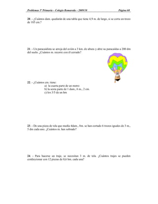 Problemas 5º Primaria Colegio Romareda 2009/10                                Página 68


20. - ¿Cuántos dam. quedarán de una tabla que tiene 4,9 m. de largo, si se corta un trozo
de 185 cm.?




21. - Un paracaidista se arroja del avión a 3 km. de altura y abre su paracaídas a 200 dm
del suelo. ¿Cuántos m. recorre con él cerrado?




22. - ¿Cuántos cm. tiene:
              a) la cuarta parte de un metro
              b) la sexta parte de 1 dam., 6 m., 2 cm.
              c) los 3/5 de un hm




23. - De una pieza de tela que medía 4dam., 8m. se han cortado 6 trozos iguales de 3 m.,
5 dm cada uno. ¿Cuántos m. han sobrado?




24. - Para hacerse un traje, se necesitan 3 m. de tela. ¿Cuántos trajes se pueden
confeccionar con 12 piezas de 0,6 hm. cada una?
 