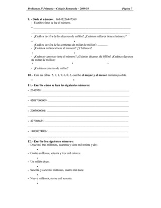 Problemas 5º Primaria Colegio Romareda 2009/10                                                                                 Página 7


9. - Dado el número: 96143256447369
   - Escribe cómo se lee el número.
    Ÿ ...................................................................................................................................
    .....................................................................................................................................
    - ¿Cuál es la cifra de las decenas de millón? ¿Cuántos millares tiene el número?
    Ÿ                                    Ÿ
    - ¿Cuál es la cifra de las centenas de millar de millón?: .............
    - ¿Cuántos millones tiene el número? ¿Y billones?
     Ÿ                                Ÿ
    - ¿Cuántas centenas tiene el número? ¿Cuántas decenas de billón? ¿Cuántas decenas
    de millar de millón?
     Ÿ                              Ÿ                            Ÿ
    - ¿Cuántas centenas de millar?

10. - Con las cifras 5, 7, 1, 9, 6, 0, 2, escribe el mayor y el menor número posible.
    Ÿ                                                        Ÿ
11. - Escribe cómo se leen los siguientes números:
- 2746958: .....................................................................................................................
.........................................................................................................................................
- 45087000009: ............................................................................................................
........................................................................................................................................
- 2003000001: ..............................................................................................................
........................................................................................................................................
- 427008635: ................................................................................................................
........................................................................................................................................
- 14000074006: ............................................................................................................
........................................................................................................................................
12. - Escribe los siguientes números:
- Doce mil tres millones, cuarenta y siete mil treinta y dos
       Ÿ
- Cuatro millones, setenta y tres mil catorce.
      Ÿ
- Un millón doce.
       Ÿ
- Sesenta y siete mil millones, cuatro mil doce.
      Ÿ
- Nueve millones, nueve mil sesenta.
           Ÿ
 