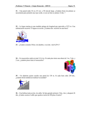 Problemas 5º Primaria Colegio Romareda 2009/10                                Página 70


31. - Una pared mide 36 m.,115 cm. y 50 mm.de largo. ¿Cuántos botes de pintura se
necesitarán para pintarle una raya verde, si con un bote se pintan 12 dm. ?




32. - La legua marina es una medida antigua de longitud que equivalía a 5572 m. Una
embarcación recorrió 75 leguas en un día. ¿Cuántos km. recorrió en una hora?




33. - ¿Cuánto costarán 30 km. de alambre, si un dm. vale 0,29 .?




34. - Un rascacielos mide en total 111,6 m. Si cada piso tiene una altura de 3 m.,7 dm. y
2 cm., ¿cuántos pisos tiene el rascacielos?




35. - Un alpinista quiere escalar una pared de 138 m. Si cada hora sube 230 dm.,
¿cuántas horas tardará en realizar la escalada?




36. - Una bobina tenía un km. de cable. Se han gastado primero 3 hm., 6m. y después 26
dm. ¿Cuánto cuesta el cable que queda a razón de 450 ptas el metro?
 