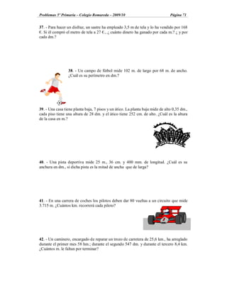 Problemas 5º Primaria Colegio Romareda 2009/10                                  Página 71


37. - Para hacer un disfraz, un sastre ha empleado 3,5 m de tela y lo ha vendido por 168
 . Si él compró el metro de tela a 27 ., ¿ cuánto dinero ha ganado por cada m.? ¿ y por
cada dm.?




                 38. - Un campo de fútbol mide 102 m. de largo por 68 m. de ancho.
                 ¿Cuál es su perímetro en dm.?




39. - Una casa tiene planta baja, 7 pisos y un ático. La planta baja mide de alto 0,35 dm.,
cada piso tiene una altura de 28 dm. y el ático tiene 252 cm. de alto. ¿Cuál es la altura
de la casa en m.?




40. - Una pista deportiva mide 25 m., 36 cm. y 400 mm. de longitud. ¿Cuál es su
anchura en dm., si dicha pista es la mitad de ancha que de larga?




41. - En una carrera de coches los pilotos deben dar 80 vueltas a un circuito que mide
3.715 m. ¿Cuántos km. recorrerá cada piloto?




42. - Un caminero, encargado de reparar un trozo de carretera de 25,6 km., ha arreglado
durante el primer mes 58 hm.; durante el segundo 547 dm. y durante el tercero 8,4 km.
¿Cuántos m. le faltan por terminar?
 