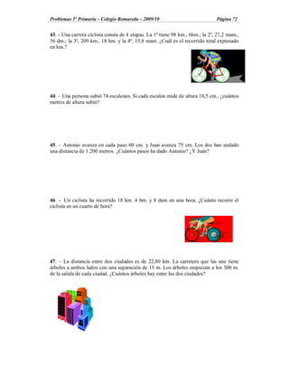 Problemas 5º Primaria Colegio Romareda 2009/10                                 Página 72


43. - Una carrera ciclista consta de 4 etapas. La 1ª tiene 98 km., 6hm.; la 2ª, 27,2 mam.,
56 dm.; la 3ª, 209 km., 18 hm. y la 4ª, 15,8 mam. ¿Cuál es el recorrido total expresado
en km.?




44. Una persona subió 74 escalones. Si cada escalón mide de altura 18,5 cm., ¿cuántos
metros de altura subió?




45. Antonio avanza en cada paso 60 cm. y Juan avanza 75 cm. Los dos han andado
una distancia de 1.200 metros. ¿Cuántos pasos ha dado Antonio? ¿Y Juan?




46. - Un ciclista ha recorrido 18 km. 4 hm. y 8 dam en una hora. ¿Cuánto recorre el
ciclista en un cuarto de hora?




47. La distancia entre dos ciudades es de 22,80 km. La carretera que las une tiene
árboles a ambos lados con una separación de 15 m. Los árboles empiezan a los 300 m.
de la salida de cada ciudad. ¿Cuántos árboles hay entre las dos ciudades?
 