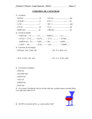Problemas 5º Primaria Colegio Romareda 2009/10                                                       Página 73


                                  UNIDADES DE CAPACIDAD

1. - Completa:
- 0,035 kl = .................................. dl    - 1247 ml = ................................... dal
- 14,56 dal = ................................ cl     - 0,52 l = ...................................... hl
- 6,3 hl = ...................................... l   - 308 l = ....................................... mal
- 2,75 hl = ................................... ml    - 32 cl = ........................................ dal
- 0,0007 mal = ............................ dl        - 1,004 dal = ................................. ml
2. - Escribe la unidad:
    - 0,0072 dal = 72.......... = 0,7........... = 0,00072............ = 7,2...............
    - 2375 dl = 2,375.......... = 0,2375....... = 23,75................ = 237500........
    - 0,00024 mal = 2,4...... = 0,024......... = 240................... = 0,0024.........
    - 2,56 kl = 256.............. = 0,256......... = 25,6.................. = 256000.........
3. - Convierte en incomplejo:
- 0,023mal., 25hl., 23dal. (kl)                                 - 7hl., 35 l., 42ml. (cl)



- 26 hl., 3,3 dal., 2 dl. (ml)                                  - 49 l., 5 cl., 29 ml. (dal)




4. - Convierte en complejo:
- 52649 ml:
- 286,35008 mal:
- 0,038475 kl:
- 1287,5 dl:
- 0,000476 kl:
- 234,85 dal:
5. - Si se tienen 5 botellas de vino de un litro cada una, ¿cuántas copas se pueden llenar,
si en cada copa caben 25 cl?




6. - Si 650       es el precio del kl., ¿a cómo resulta el dal?
 