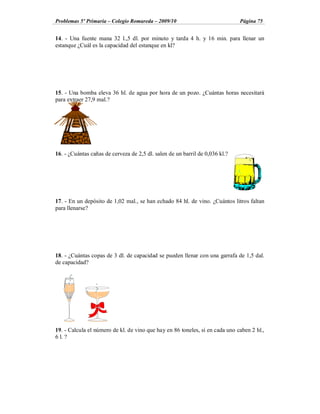 Problemas 5º Primaria Colegio Romareda 2009/10                                Página 75


14. - Una fuente mana 32 l.,5 dl. por minuto y tarda 4 h. y 16 min. para llenar un
estanque ¿Cuál es la capacidad del estanque en kl?




15. - Una bomba eleva 36 hl. de agua por hora de un pozo. ¿Cuántas horas necesitará
para extraer 27,9 mal.?




16. - ¿Cuántas cañas de cerveza de 2,5 dl. salen de un barril de 0,036 kl.?




17. - En un depósito de 1,02 mal., se han echado 84 hl. de vino. ¿Cuántos litros faltan
para llenarse?




18. - ¿Cuántas copas de 3 dl. de capacidad se pueden llenar con una garrafa de 1,5 dal.
de capacidad?




19. - Calcula el número de kl. de vino que hay en 86 toneles, si en cada uno caben 2 hl.,
6 l. ?
 