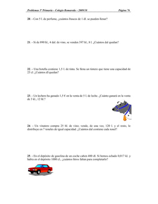 Problemas 5º Primaria Colegio Romareda 2009/10                                  Página 76


20. - Con 5 l. de perfume, ¿cuántos frascos de 1 dl. se pueden llenar?




21. - Si de 890 hl., 4 dal. de vino, se venden 397 hl., 8 l. ¿Cuántos dal quedan?




22. - Una botella contiene 1,5 l. de tinta. Se llena un tintero que tiene una capacidad de
23 cl. ¿Cuántos dl quedan?




23. - Un lechero ha ganado 1,5    en la venta de 5 l. de leche. ¿Cuánto ganará en la venta
de 3 kl., 12 hl.?




24. - Un vinatero compra 25 hl. de vino; vende, de una vez, 120 l. y el resto, lo
distribuye en 7 toneles de igual capacidad. ¿Cuántos dal contiene cada tonel?




25. - En el depósito de gasolina de un coche caben 400 dl. Si hemos echado 0,017 kl. y
había en el depósito 1000 cl., ¿cuántos litros faltan para completarlo?
 