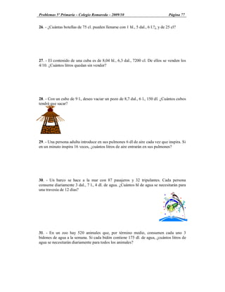Problemas 5º Primaria Colegio Romareda 2009/10                                    Página 77


26. - ¿Cuántas botellas de 75 cl. pueden llenarse con 1 hl., 5 dal., 6 l.?¿ y de 25 cl?




27. - El contenido de una cuba es de 8,04 hl., 6,3 dal., 7200 cl. De ellos se venden los
4/10. ¿Cuántos litros quedan sin vender?




28. - Con un cubo de 9 l., deseo vaciar un pozo de 8,7 dal., 6 l., 150 dl. ¿Cuántos cubos
tendrá que sacar?




29. - Una persona adulta introduce en sus pulmones 6 dl de aire cada vez que inspira. Si
en un minuto inspira 16 veces, ¿cuántos litros de aire entrarán en sus pulmones?




30. - Un barco se hace a la mar con 87 pasajeros y 32 tripulantes. Cada persona
consume diariamente 3 dal., 7 l., 4 dl. de agua. ¿Cuántos hl de agua se necesitarán para
una travesía de 12 días?




31. - En un zoo hay 520 animales que, por término medio, consumen cada uno 3
bidones de agua a la semana. Si cada bidón contiene 175 dl. de agua, ¿cuántos litros de
agua se necesitarán diariamente para todos los animales?
 