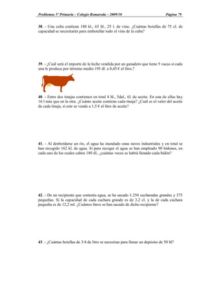 Problemas 5º Primaria Colegio Romareda 2009/10                                  Página 79


38. - Una cuba contiene 180 kl., 65 hl., 25 l. de vino. ¿Cuántas botellas de 75 cl. de
capacidad se necesitarán para embotellar todo el vino de la cuba?




39. - ¿Cuál será el importe de la leche vendida por un ganadero que tiene 5 vacas si cada
una le produce por término medio 195 dl. a 0,45 el litro.?




40. - Entre dos tinajas contienen en total 4 hl., 5dal., 6l. de aceite. En una de ellas hay
16 l más que en la otra. ¿Cuánto aceite contiene cada tinaja? ¿Cuál es el valor del aceite
de cada tinaja, si este se vende a 1,5 el litro de aceite?




41. - Al desbordarse un río, el agua ha inundado unas naves industriales y en total se
han recogido 162 kl. de agua. Si para recoger el agua se han empleado 90 bidones, en
cada uno de los cuales caben 180 dl., ¿cuántas veces se habrá llenado cada bidón?




42. - De un recipiente que contenía agua, se ha sacado 1.250 cucharadas grandes y 375
pequeñas. Si la capacidad de cada cuchara grande es de 3,2 cl. y la de cada cuchara
pequeña es de 12,2 ml. ¿Cuántos litros se han sacado de dicho recipiente?




43. - ¿Cuántas botellas de 3/4 de litro se necesitan para llenar un depósito de 50 hl?
 
