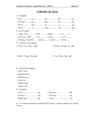 Problemas 5º Primaria Colegio Romareda 2009/10                                                              Página 80


                                       UNIDADES DE MASA

1. - Completa:
- 26 g.= ................... hg = ..................... cg = ..................... dag = .................... kg.
- 0,032 qm = ........... kg. = .................... dag = ................... Tm = ..................... hg
- 387 cg = ............... dag = .................... kg. = .................... g = ....................... qm
- 0,24 kg. = .............. g = ...................... mag = .................. Tm = .................... dag
2. - Pon la unidad:
- 35 dag = 0,35 ............... = 3500 ............. = 0,0035 .............. = 3,5 ...............
- 0,527 Tm = 52700 ........ = 52,7 .............. = 5270 ................. = 5,27 .............
- 32578 mg = 0,032578 ....... = 325,78 .......... = 3,2578 ......... = 3257,8 .........
3. - Convierte en incomplejo:
Ÿ 81 hg., 27 g., 42 dg., (dag)                                         Ÿ 10,6 kg., 254 dag., 7 g. (hg)




Ÿ 0,08 t., 27 mag., 5 kg. (qm)                                         Ÿ 52 g., 28 cg., 9 mg. (dg)




4. - Convierte en complejo:
- 12345,75 dg =
- 0,0063892 mag =
- 0,0074563 qm =
- 234,95 hg =
- 23000678 mg=
- 1,000732 Tm =
5. - Completa:
- 127 g = .............................. hg                  - 0,08 mag = ........................... dag
- 23,476 g = ........................... mg                  - 127854 cg = ......................... kg.
- 0,00052 qm = ...................... hg                     - 14 hg = .................................. Tm

6. - Si al vender una mercancía ganamos 0,28 por kg., ¿cuánto se ganará en la venta de
10 qm.?
 